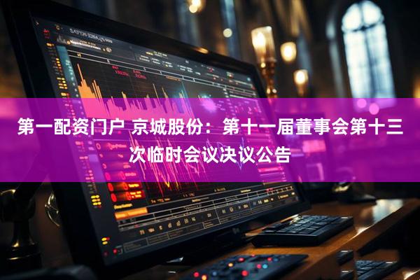 第一配资门户 京城股份：第十一届董事会第十三次临时会议决议公告
