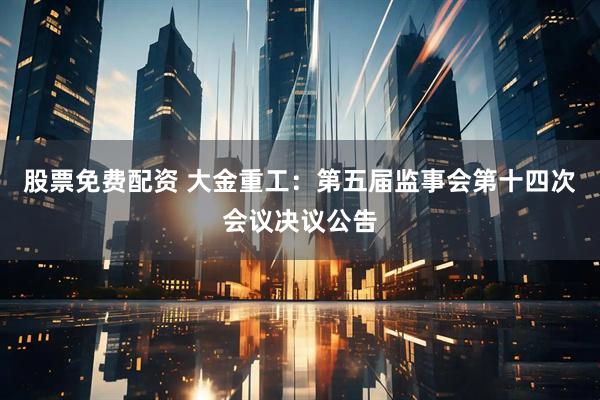 股票免费配资 大金重工：第五届监事会第十四次会议决议公告
