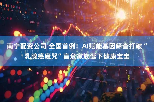 南宁配资公司 全国首例！AI赋能基因筛查打破“乳腺癌魔咒”高危家族诞下健康宝宝