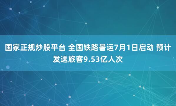 国家正规炒股平台 全国铁路暑运7月1日启动 预计发送旅客9.53亿人次