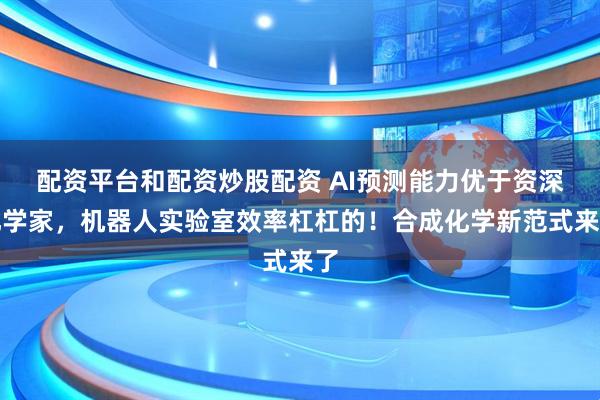 配资平台和配资炒股配资 AI预测能力优于资深化学家，机器人实验室效率杠杠的！合成化学新范式来了