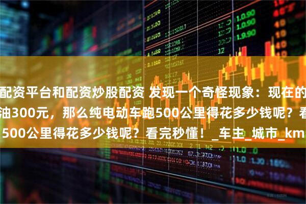 配资平台和配资炒股配资 发现一个奇怪现象：现在的油车跑500公里需要加油300元，那么纯电动车跑500公里得花多少钱呢？看完秒懂！_车主_城市_km
