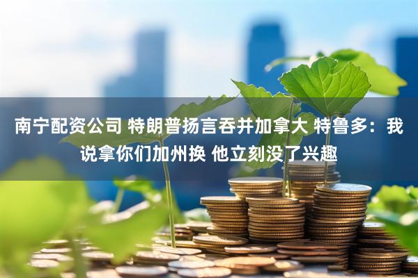 南宁配资公司 特朗普扬言吞并加拿大 特鲁多：我说拿你们加州换 他立刻没了兴趣