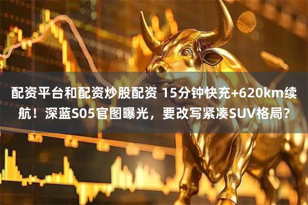 配资平台和配资炒股配资 15分钟快充+620km续航！深蓝S05官图曝光，要改写紧凑SUV格局？