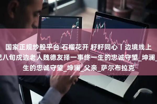 国家正规炒股平台 石榴花开 籽籽同心丨边境线上的“活界碑”——记八旬戍边老人魏德友择一事终一生的忠诚守望_坤澜_父亲_萨尔布拉克