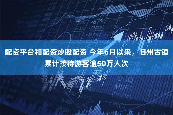 配资平台和配资炒股配资 今年6月以来，旧州古镇累计接待游客逾50万人次