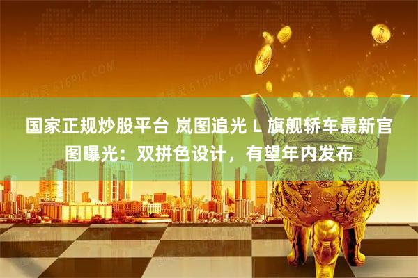国家正规炒股平台 岚图追光 L 旗舰轿车最新官图曝光：双拼色设计，有望年内发布
