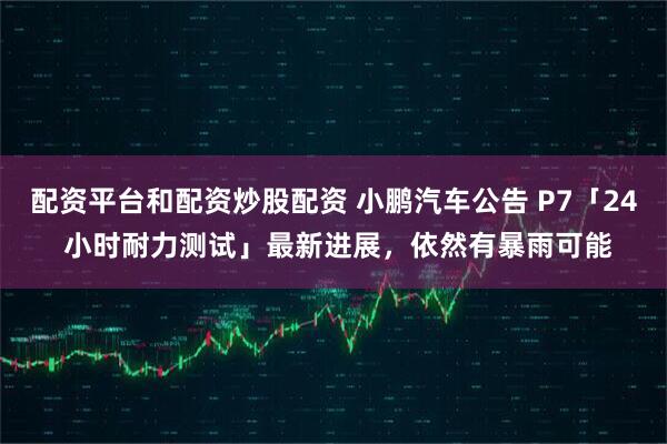 配资平台和配资炒股配资 小鹏汽车公告 P7「24 小时耐力测试」最新进展，依然有暴雨可能