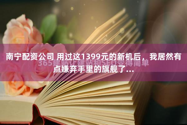 南宁配资公司 用过这1399元的新机后，我居然有点嫌弃手里的旗舰了...