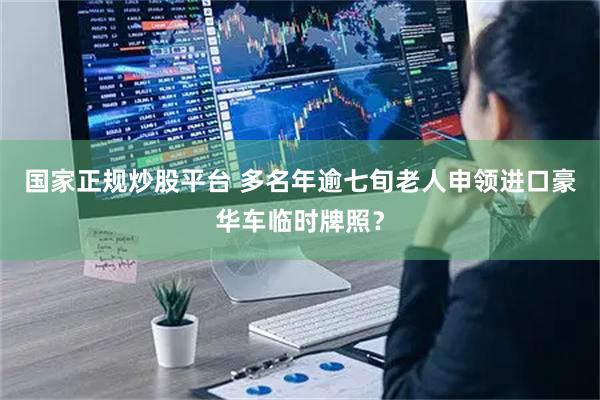 国家正规炒股平台 多名年逾七旬老人申领进口豪华车临时牌照？