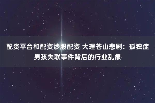 配资平台和配资炒股配资 大理苍山悲剧：孤独症男孩失联事件背后的行业乱象