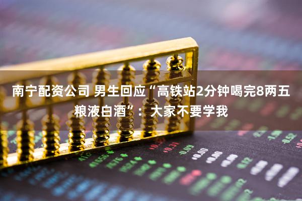 南宁配资公司 男生回应“高铁站2分钟喝完8两五粮液白酒”：大家不要学我